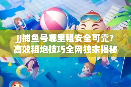 JJ捕鱼号哪里租安全可靠？高效租炮技巧全网独家揭秘